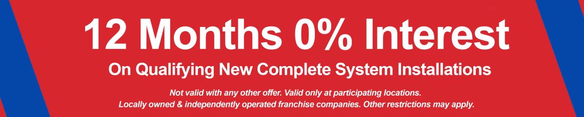 Financing banner: 12 months 0% interest on qualifying new complete system installations. Not valid with any other offer. valid only at participating locations. Locally owned & independently operated franchise companies. Other restrictions may apply. 